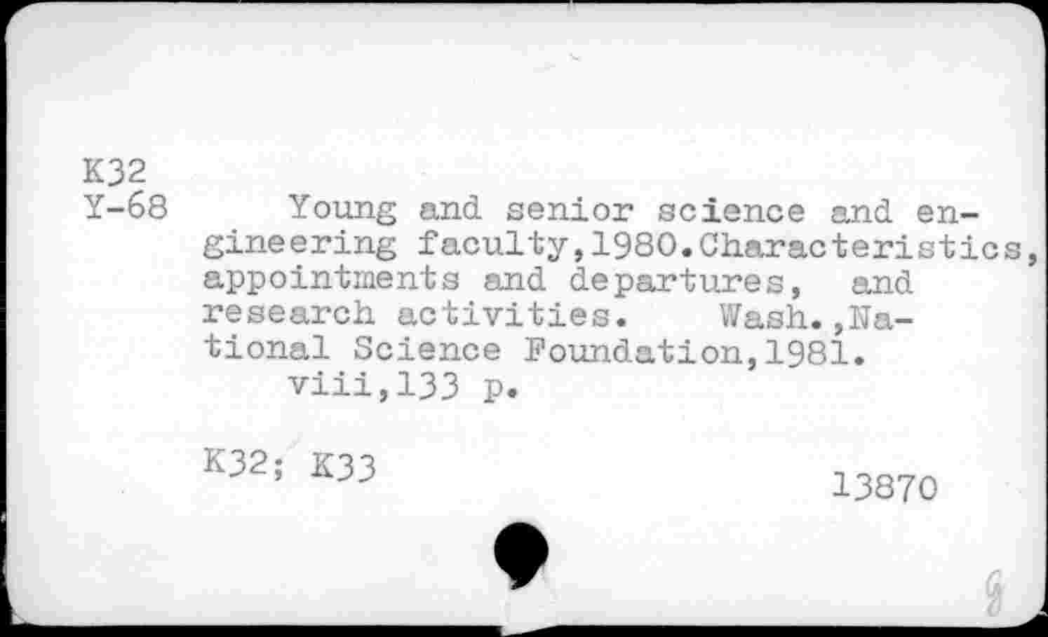 ﻿K32 Y-68
Young and senior science and engineering faculty,1980.Characteristics appointments and departures, and research activities. Wash.»National Science Foundation,1981.
viii,133 p.
K32; K33
13870